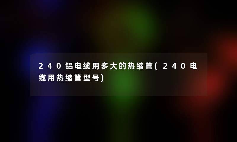 240铝电缆用多大的热缩管(240电缆用热缩管型号) 240铝电缆用多大的热缩管(240电缆用热缩管型号)