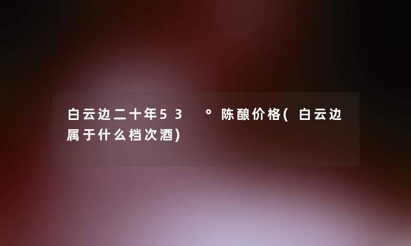 白云边二十年53 °陈酿价格(白云边属于什么档次酒)