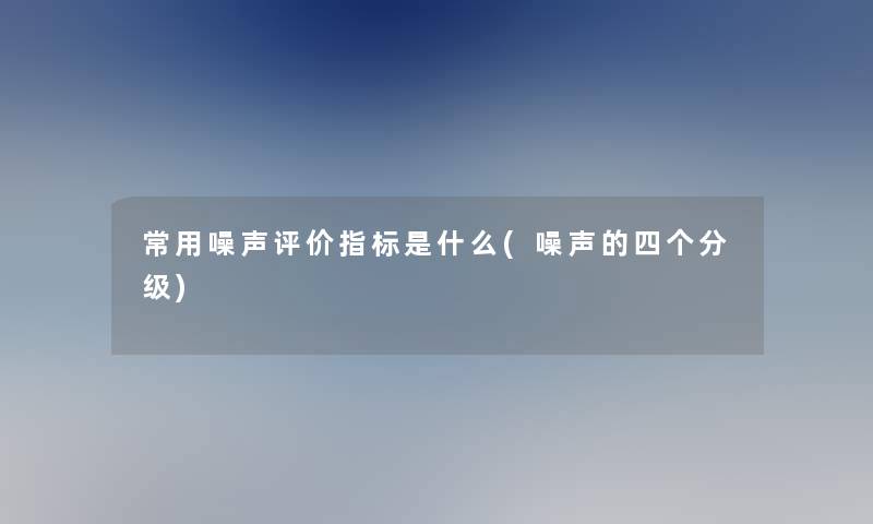 常用噪声评价指标是什么(噪声的四个分级)