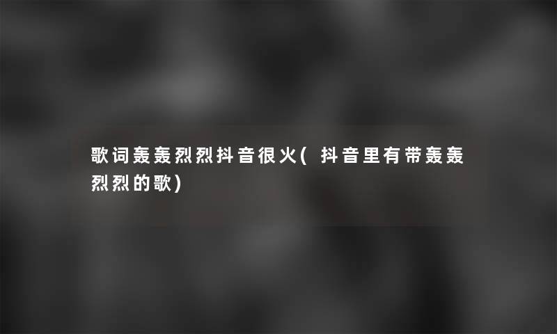 歌词轰轰烈烈抖音很火(抖音里有带轰轰烈烈的歌)