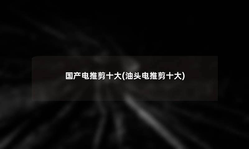 国产电推剪一些(油头电推剪一些)