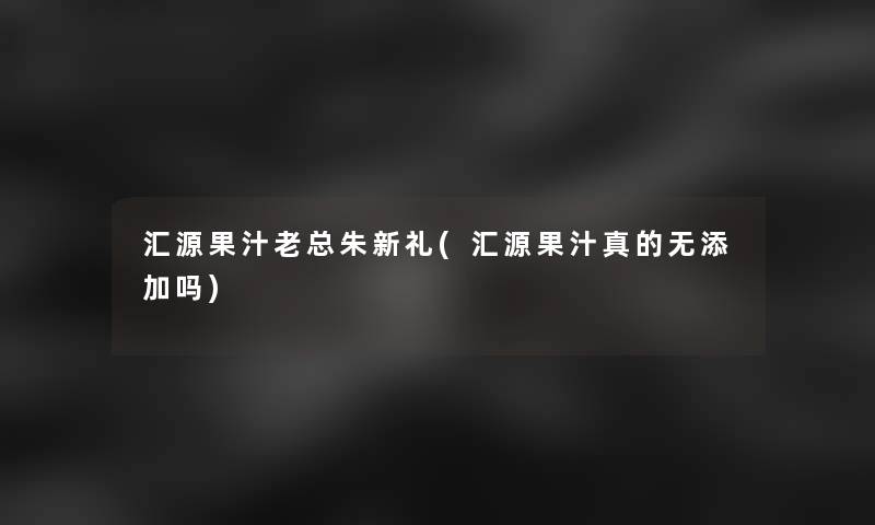 汇源果汁老总朱新礼(汇源果汁真的无添加吗)