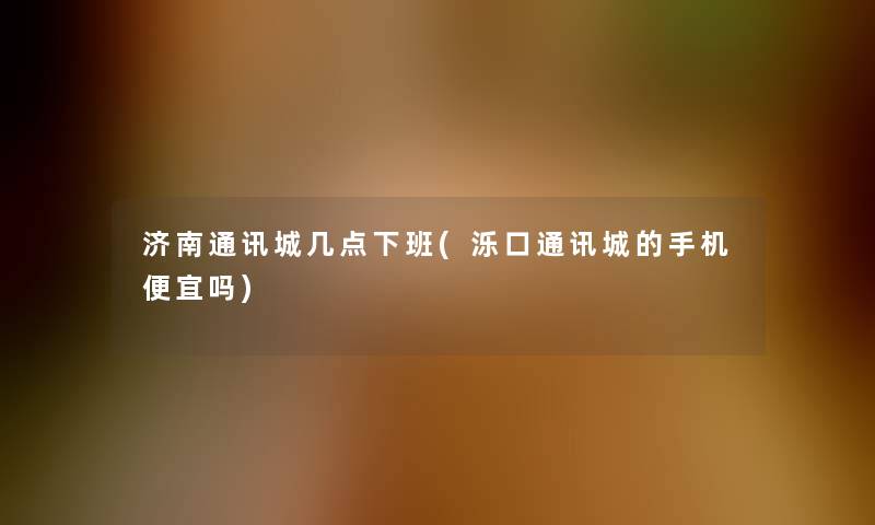 济南通讯城几点下班(泺口通讯城的手机便宜吗)