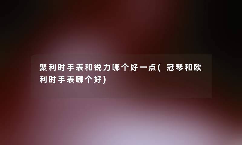 聚利时手表和锐力哪个好一点(冠琴和欧利时手表哪个好)