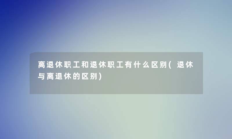 离退休职工和退休职工有什么区别(退休与离退休的区别)