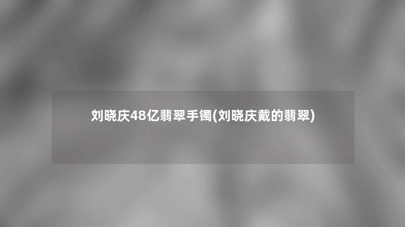 刘晓庆48亿翡翠手镯(刘晓庆戴的翡翠)