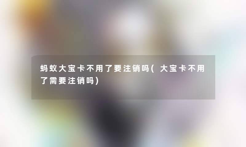 蚂蚁大宝卡不用了要注销吗(大宝卡不用了需要注销吗)