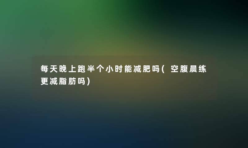 每天晚上跑半个小时能减肥吗(空腹晨练更减脂肪吗)