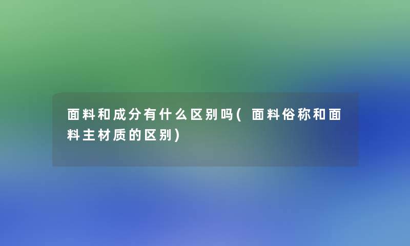 面料和成分有什么区别吗(面料俗称和面料主材质的区别)