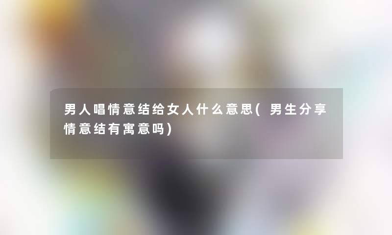 男人唱情意结给女人什么意思(男生分享情意结有寓意吗)