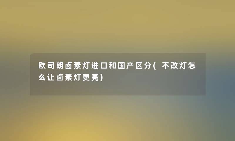 欧司朗卤素灯进口和国产区分(不改灯怎么让卤素灯更亮)