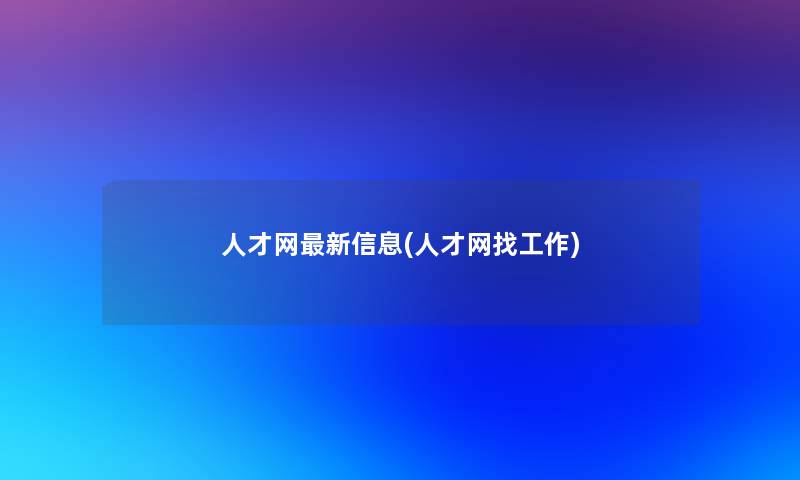 人才网新信息(人才网找工作)