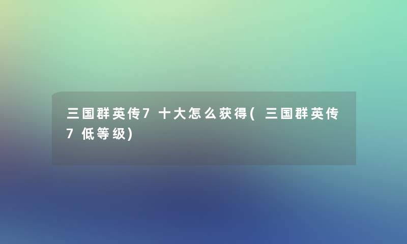 三国群英传7一些怎么获得(三国群英传7低等级)