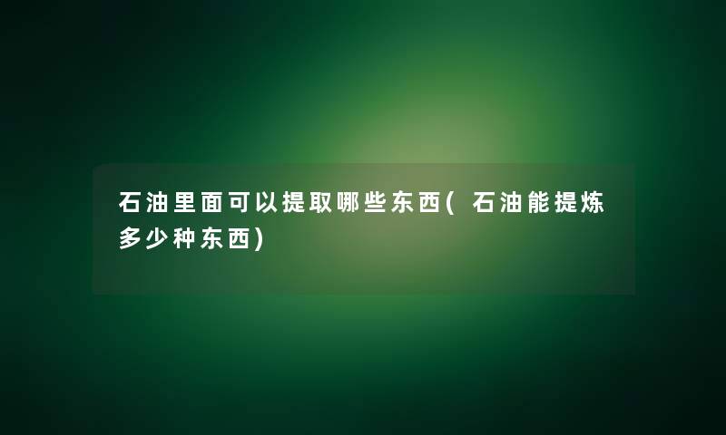 石油里面可以提取哪些东西(石油能提炼多少种东西)