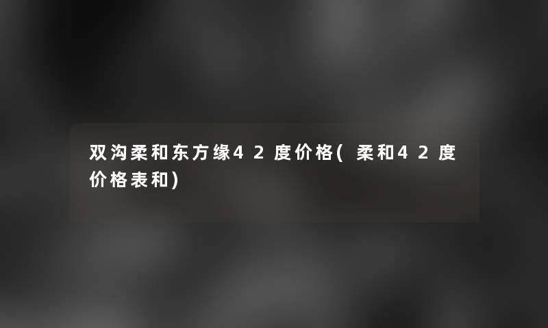 双沟柔和东方缘42度价格(柔和42度价格表和)