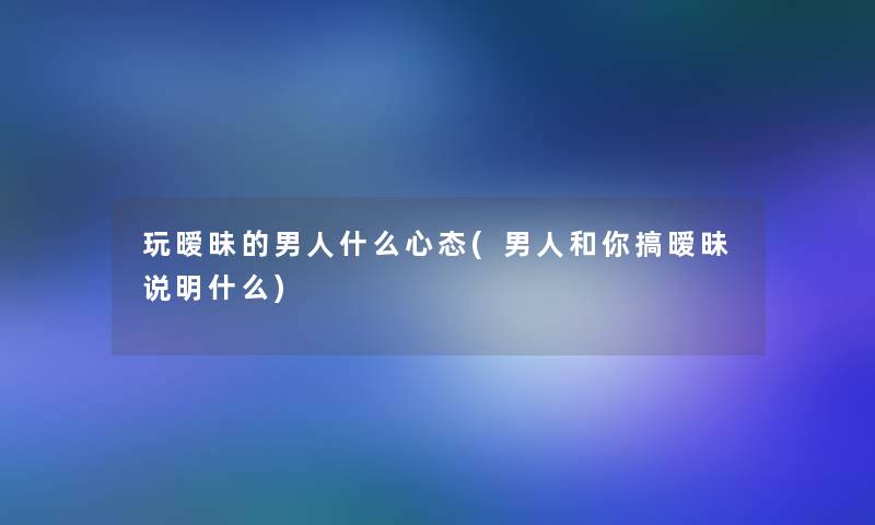 玩暧昧的男人什么心态(男人和你搞暧昧说明什么)