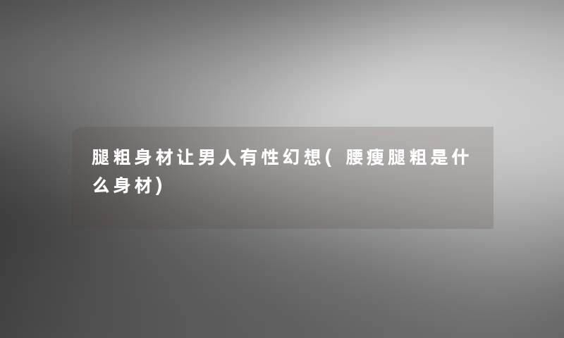 腿粗身材让男人有性幻想(腰瘦腿粗是什么身材)