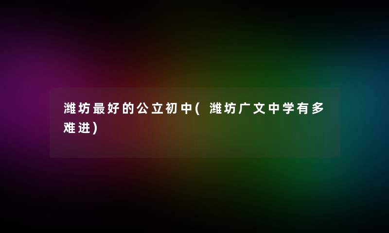 潍坊好的公立初中(潍坊广文中学有多难进)