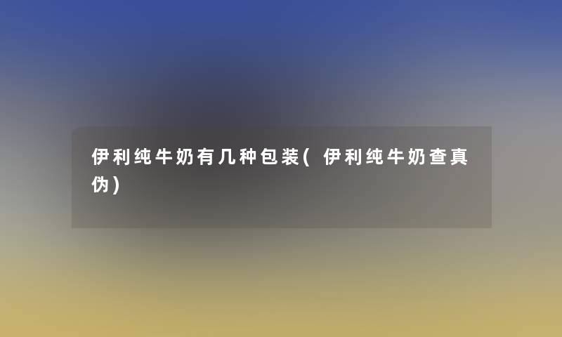 伊利纯牛奶有几种包装(伊利纯牛奶查真伪)