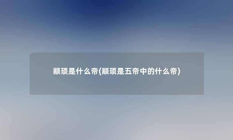 颛顼是什么帝(颛顼是五帝中的什么帝)