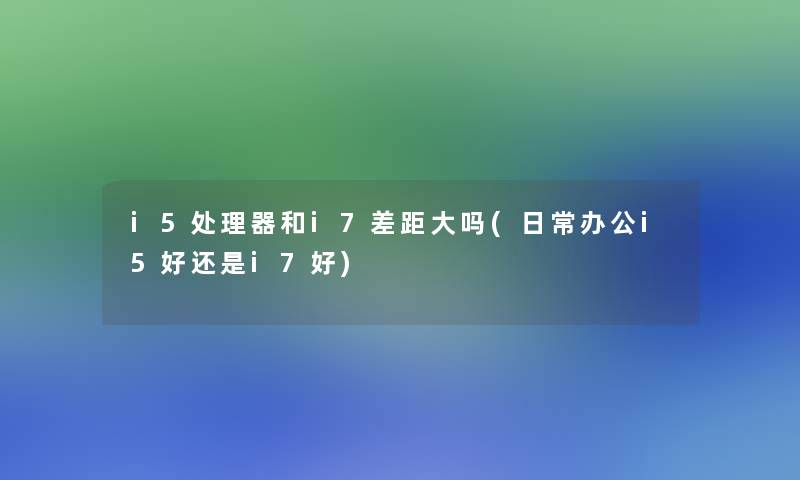 i5处理器和i7差距大吗(日常办公i5好还是i7好)