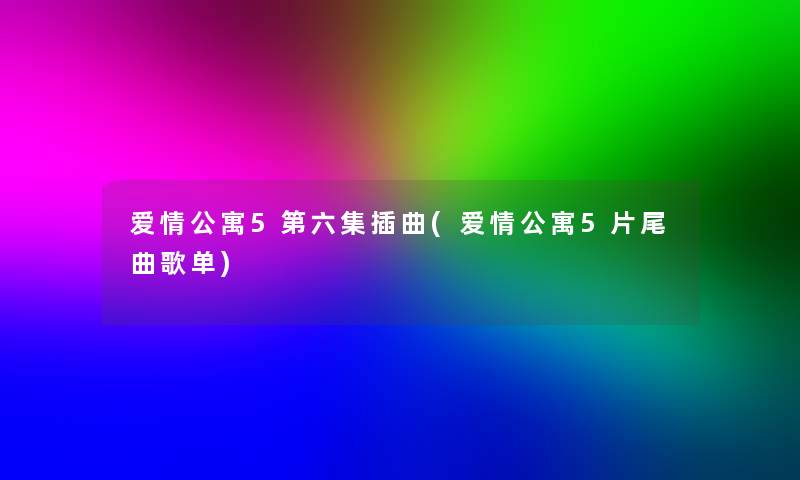 爱情公寓5第六集插曲(爱情公寓5片尾曲歌单)