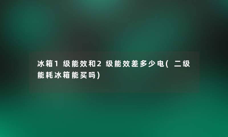 冰箱1级能效和2级能效差多少电(二级能耗冰箱能买吗)