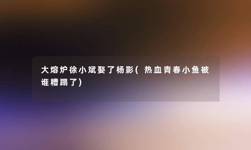 大熔炉徐小斌娶了杨影(热血青春小鱼被谁糟蹋了)