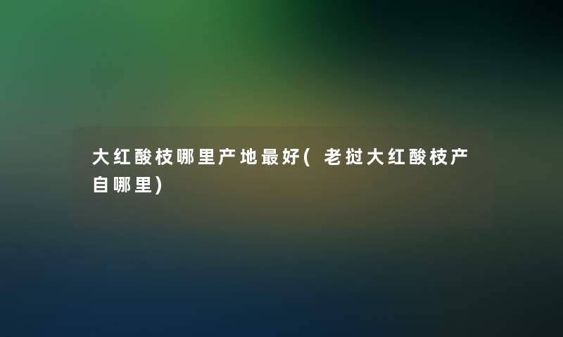 大红酸枝哪里产地好(老挝大红酸枝产自哪里)