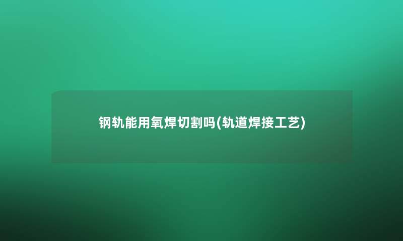 钢轨能用氧焊切割吗(轨道焊接工艺)