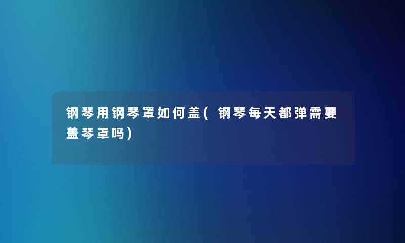 钢琴用钢琴罩如何盖(钢琴每天都弹需要盖琴罩吗)