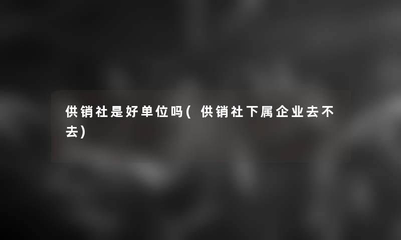 供销社是好单位吗(供销社下属企业去不去)