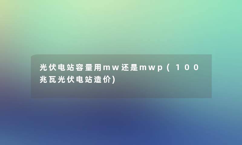 光伏电站容量用mw还是mwp(100兆瓦光伏电站造价)