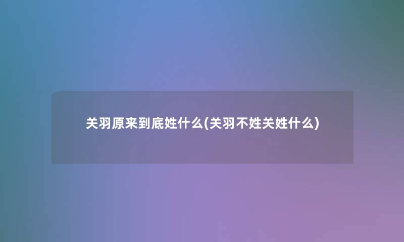 关羽原来到底姓什么(关羽不姓关姓什么)