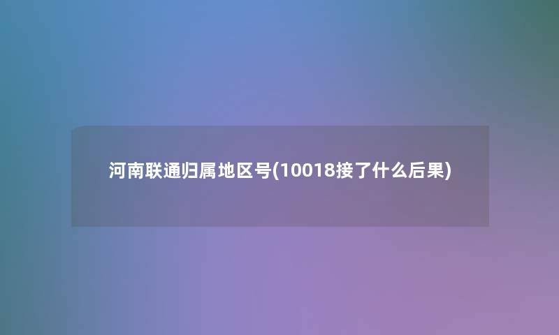 河南联通归属地区号(10018接了什么后果)