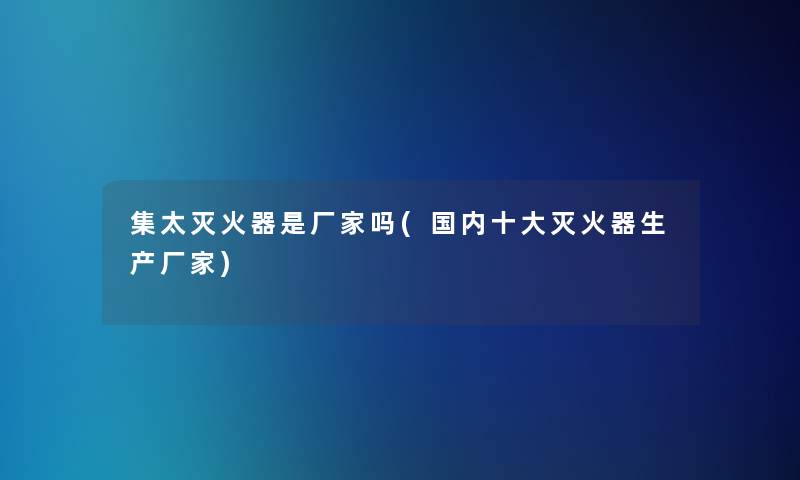 集太灭火器是厂家吗(国内一些灭火器生产厂家)