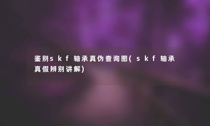 鉴别skf轴承真伪查阅图(skf轴承真假辨别讲解)