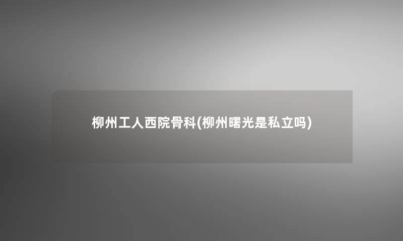 柳州工人西院骨科(柳州曙光是私立吗)