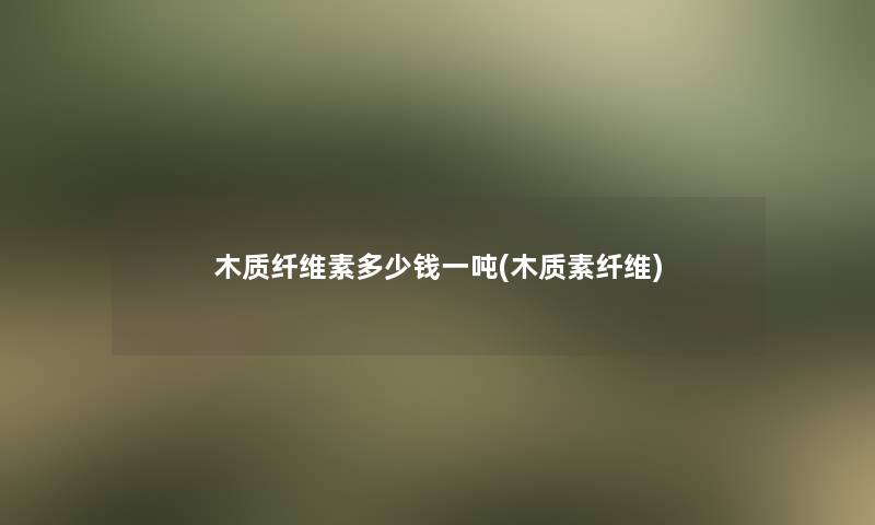 木质纤维素多少钱一吨(木质素纤维)