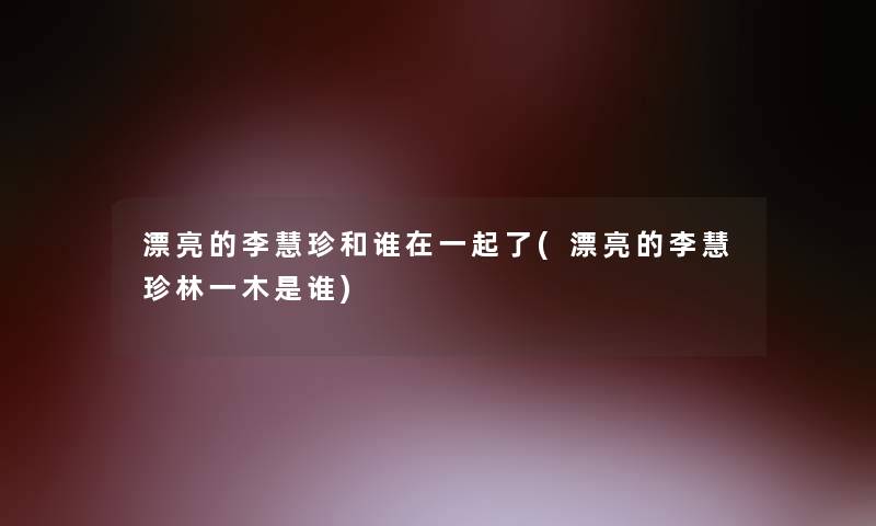 漂亮的李慧珍和谁在一起了(漂亮的李慧珍林一木是谁)