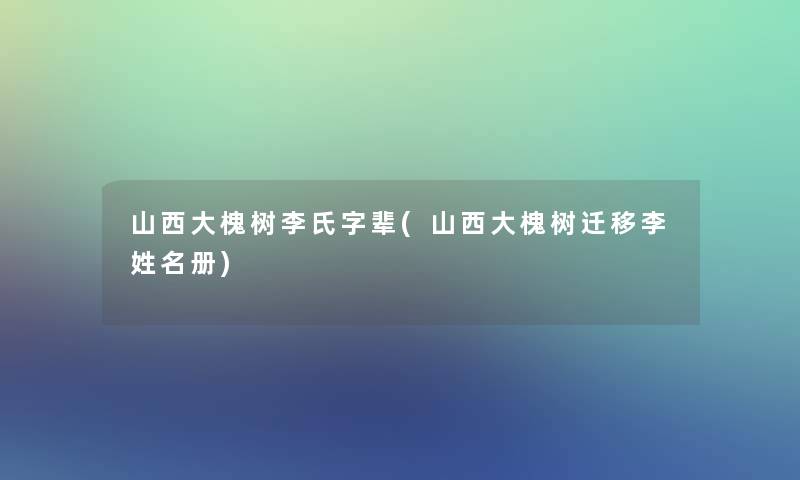 山西大槐树李氏字辈(山西大槐树迁移李姓名册)