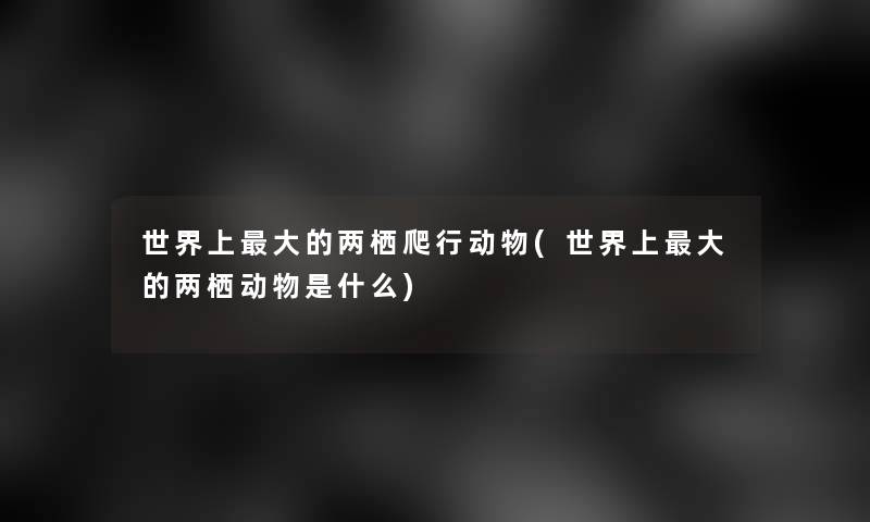 世界上大的两栖爬行动物(世界上大的两栖动物是什么)