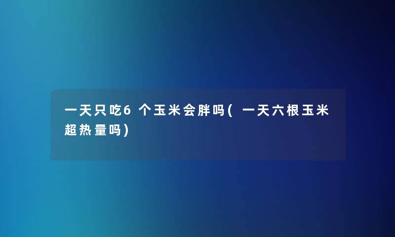 一天只吃6个玉米会胖吗(一天六根玉米超热量吗)