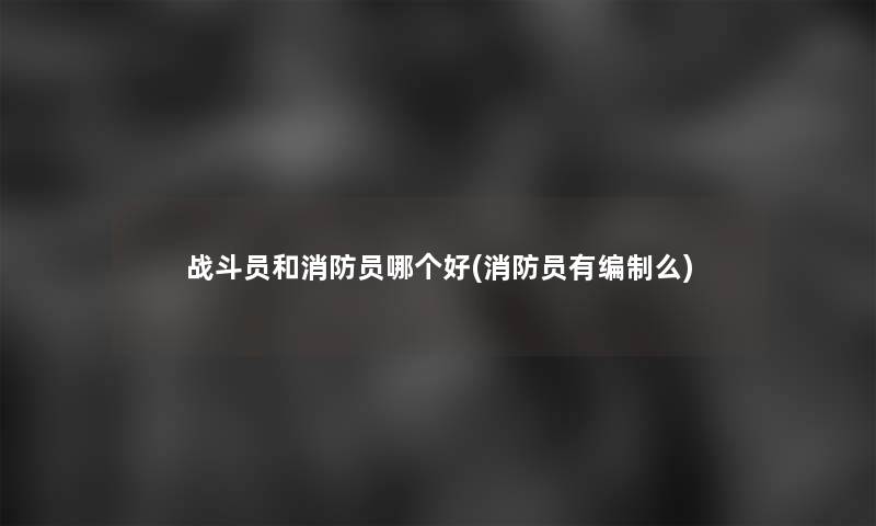 战斗员和消防员哪个好(消防员有编制么)