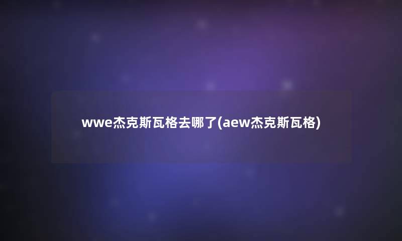 wwe杰克斯瓦格去哪了(aew杰克斯瓦格)