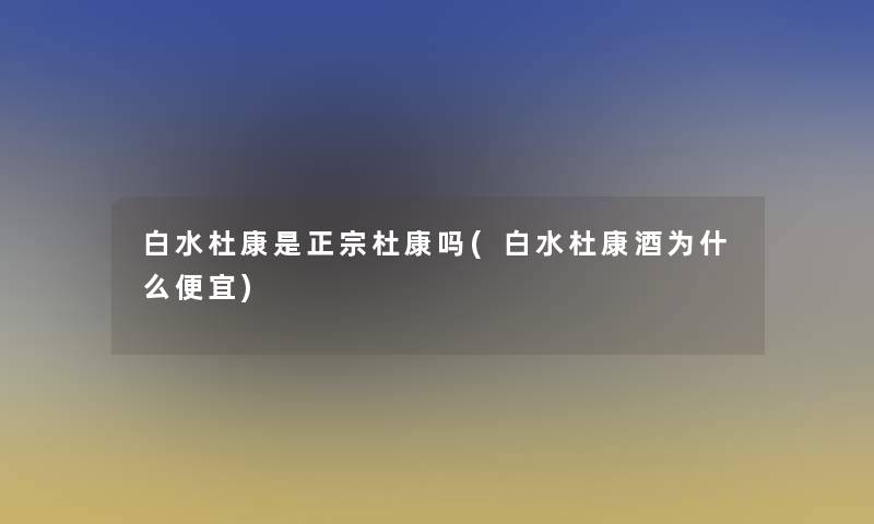 白水杜康是正宗杜康吗(白水杜康酒为什么便宜)