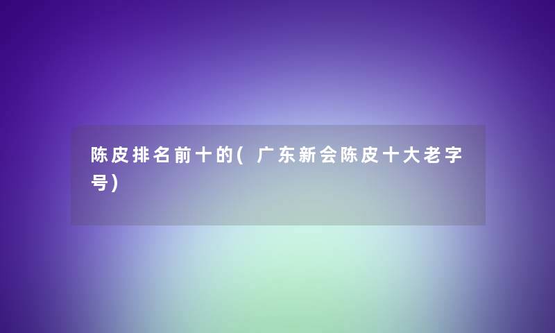 陈皮推荐前十的(广东新会陈皮一些老字号)