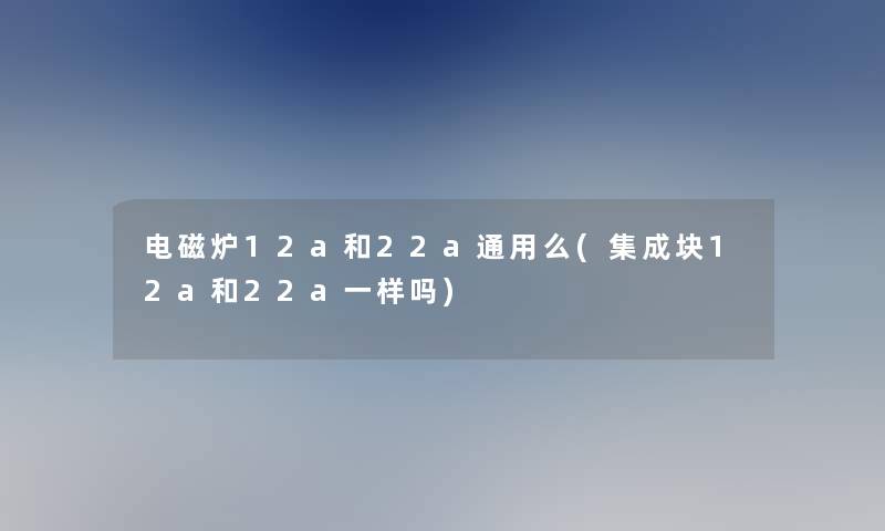 电磁炉12a和22a通用么(集成块12a和22a一样吗)