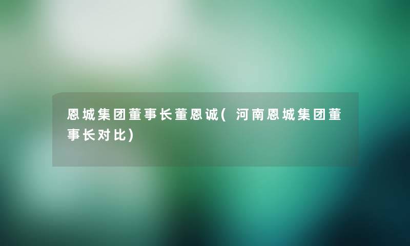 恩城集团董事长想象中哈董恩诚(河南恩城集团董事长想象中哈对比)