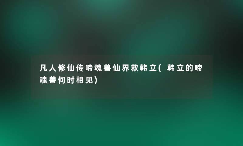 凡人修仙传啼魂兽仙界救韩立(韩立的啼魂兽何时相见)